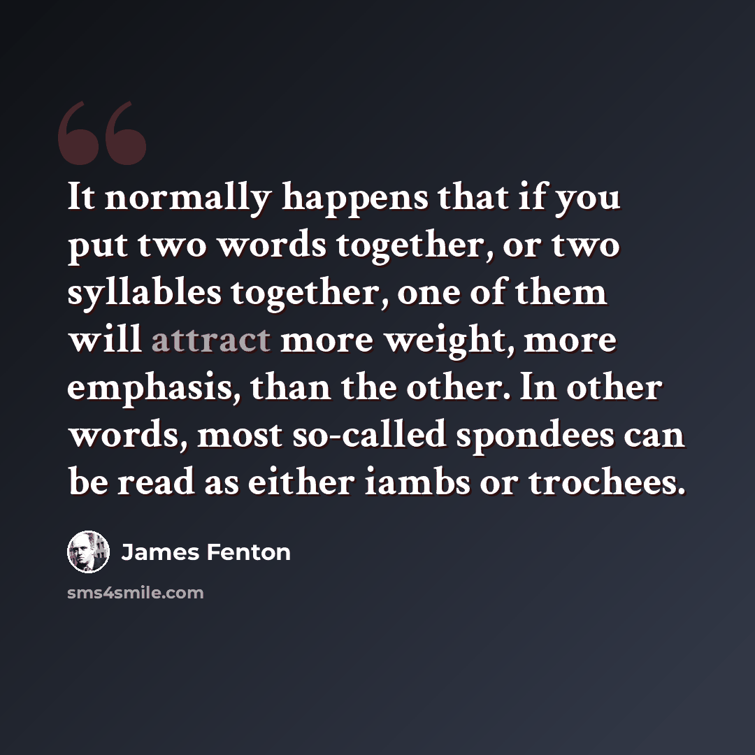 “It normally happens that if you put two words together, or two syllables together, one of them will attract more weight, more emphasis, than the other. In other words, most so-called spondees can be read as either iambs or trochees.” quote by James Fenton