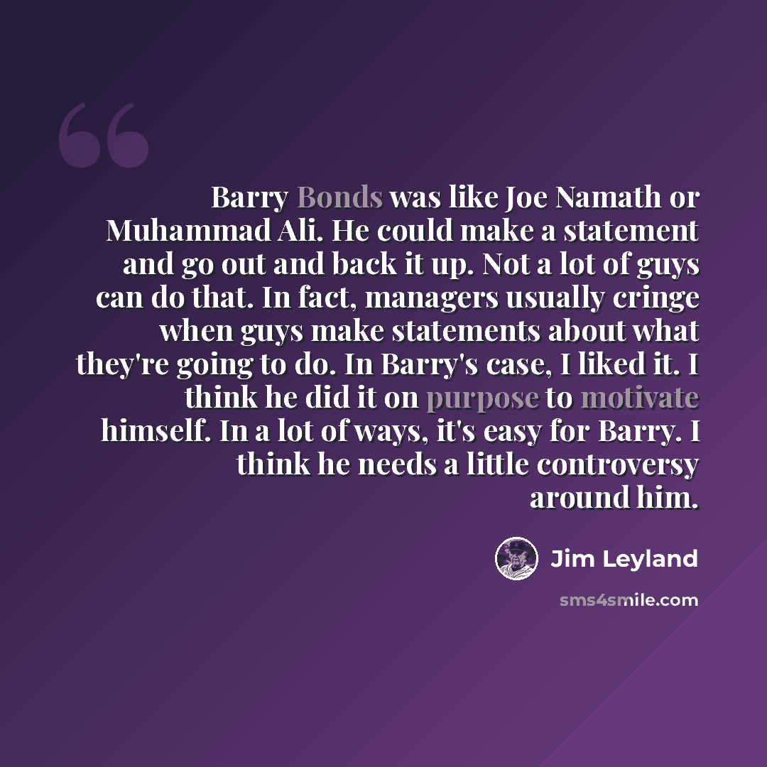 “Barry Bonds was like Joe Namath or Muhammad Ali. He could make a statement and go out and back it up. Not a lot of guys can do that. In fact, managers usually cringe when guys make statements about what they're going to do. In Barry's case, I liked it. I think he did it on purpose to motivate…” quote by Jim Leyland