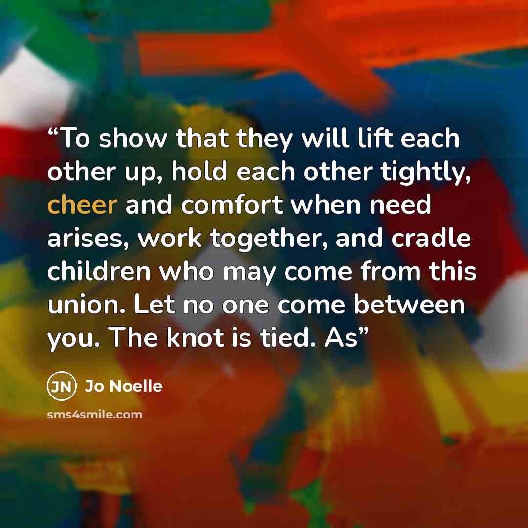 “To show that they will lift each other up, hold each other tightly, cheer and comfort when need arises, work together, and cradle children who may come from this union. Let no one come between you. The knot is tied. As” quote by Jo Noelle