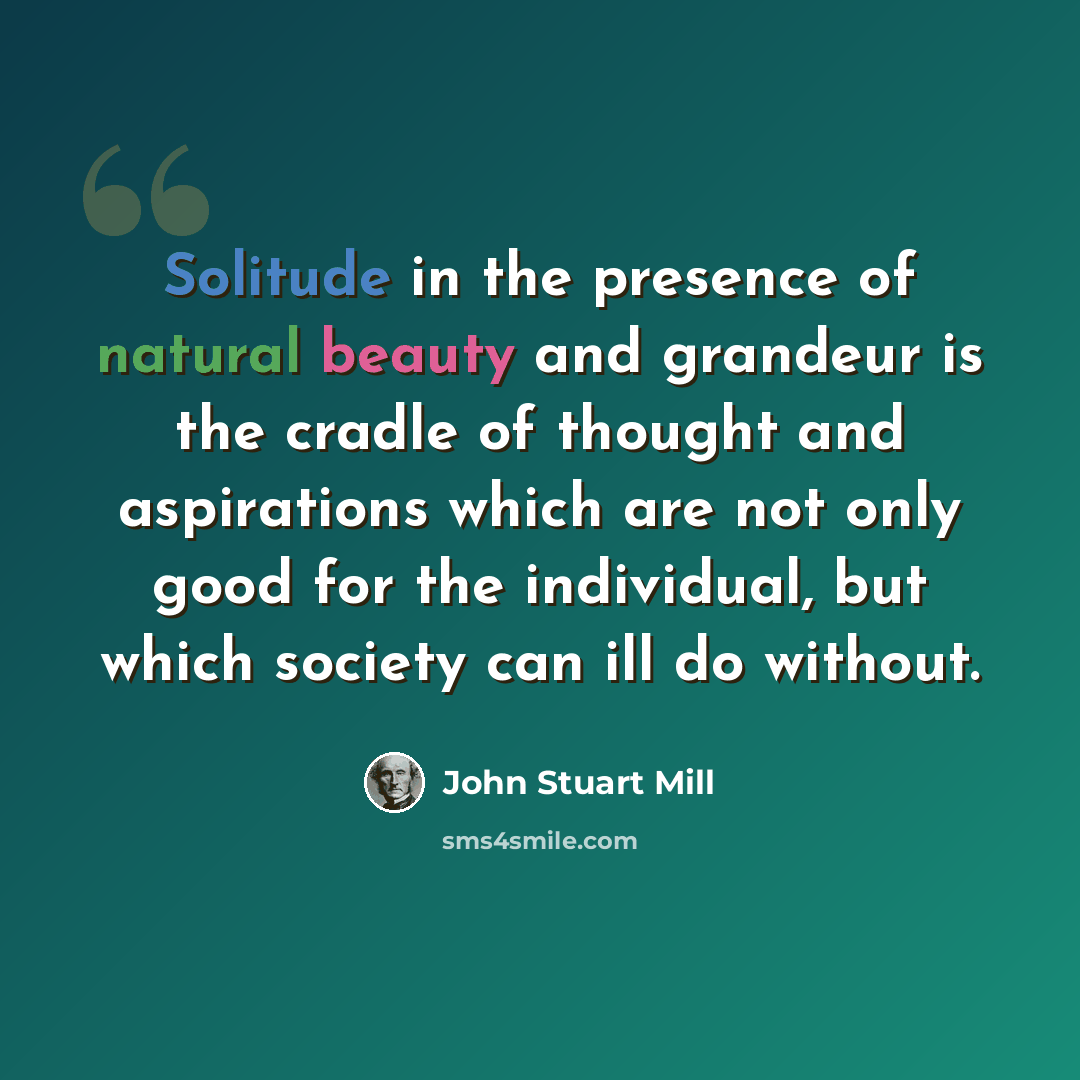 “Solitude in the presence of natural beauty and grandeur is the cradle of thought and aspirations which are not only good for the individual, but which society can ill do without.” quote by John Stuart Mill