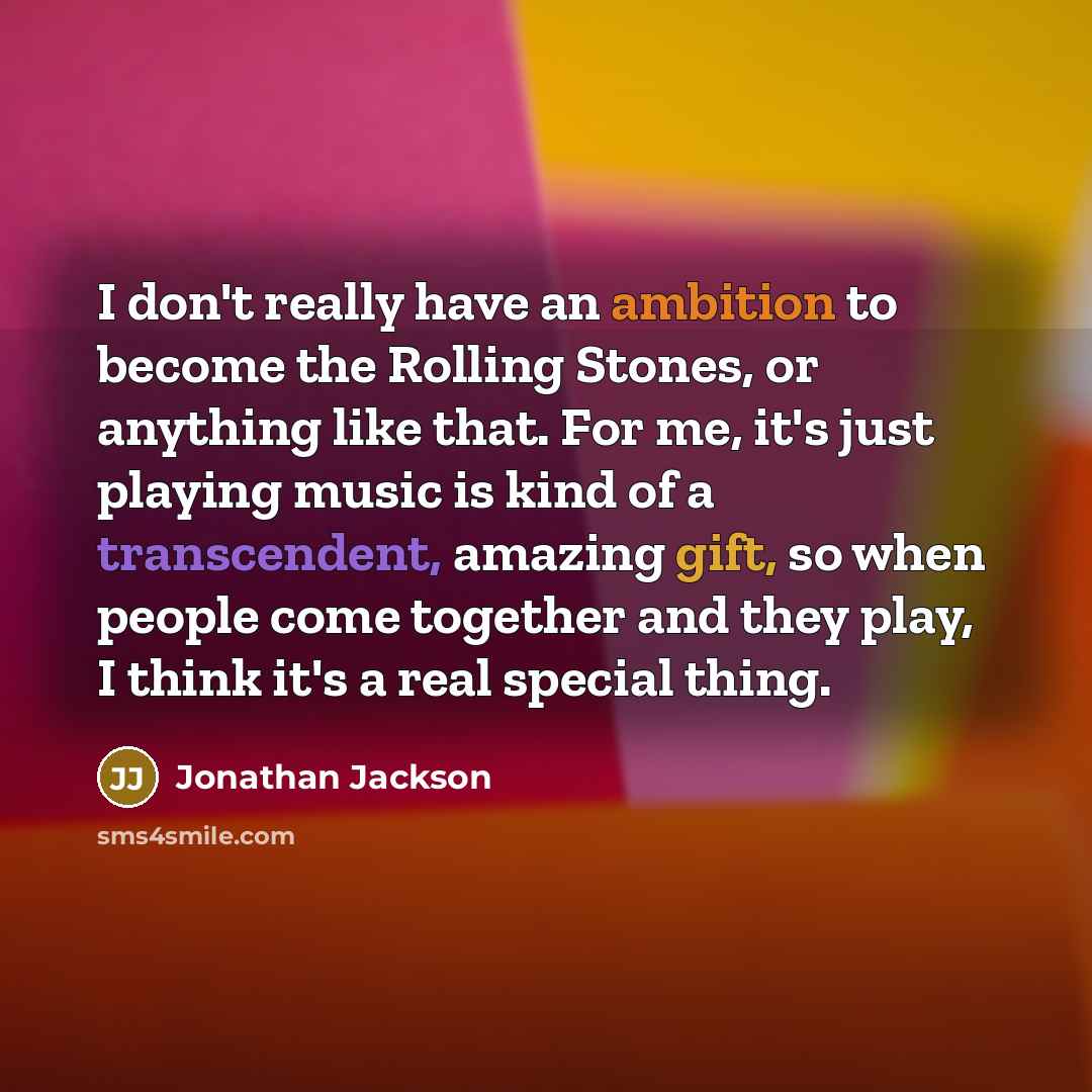 “I don't really have an ambition to become the Rolling Stones, or anything like that. For me, it's just playing music is kind of a transcendent, amazing gift, so when people come together and they play, I think it's a real special thing.” quote by Jonathan Jackson