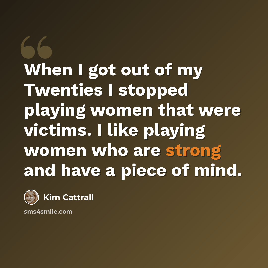 “When I got out of my Twenties I stopped playing women that were victims. I like playing women who are strong and have a piece of mind.” quote by Kim Cattrall
