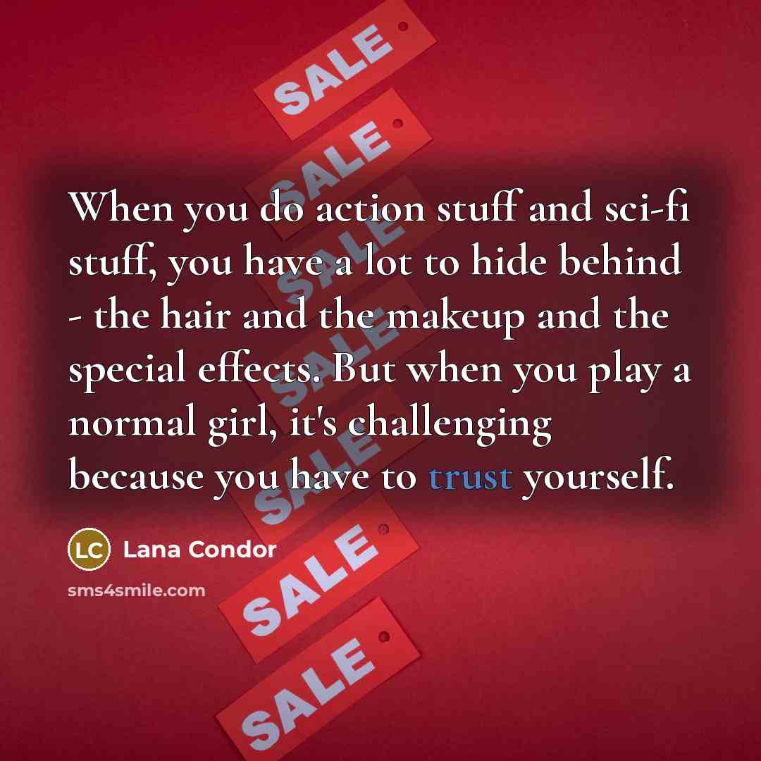 “When you do action stuff and sci-fi stuff, you have a lot to hide behind - the hair and the makeup and the special effects. But when you play a normal girl, it's challenging because you have to trust yourself.” quote by Lana Condor