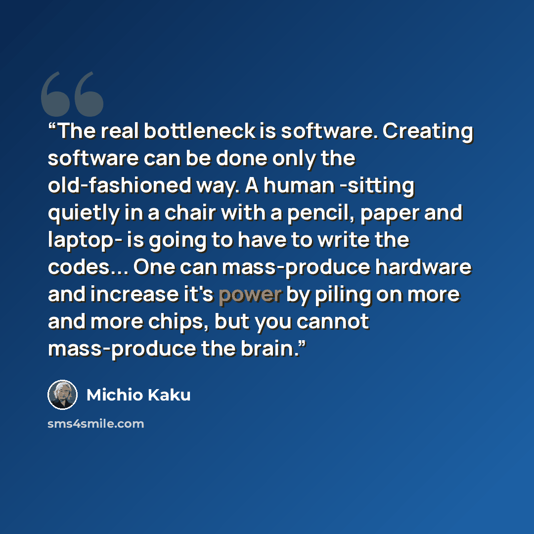 “The real bottleneck is software. Creating software can be done only the old-fashioned way. A human -sitting quietly in a chair with a pencil, paper and laptop- is going to have to write the codes... One can mass-produce hardware and increase it's power by piling on more and more chips, but you…” quote by Michio Kaku