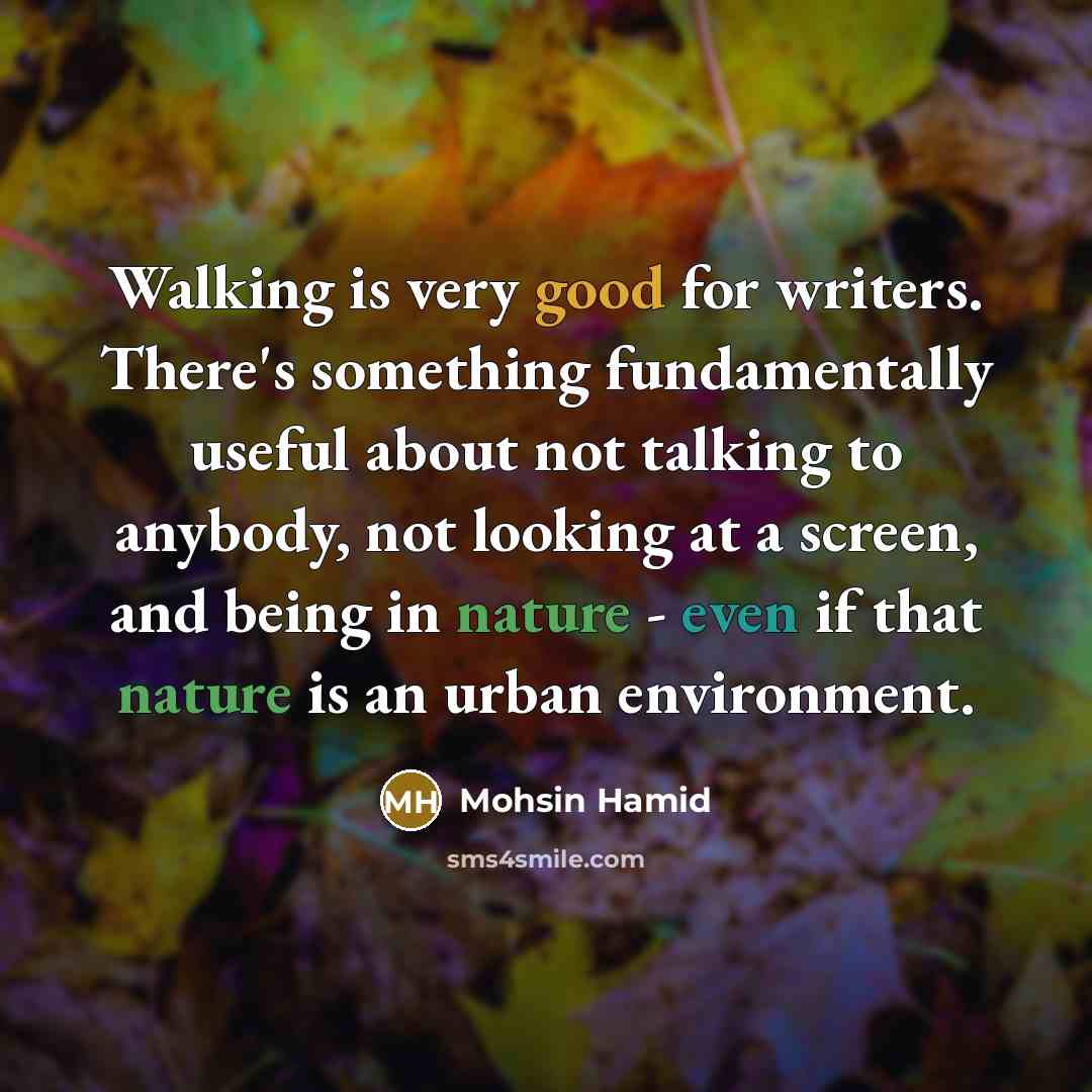 “Walking is very good for writers. There's something fundamentally useful about not talking to anybody, not looking at a screen, and being in nature - even if that nature is an urban environment.” quote by Mohsin Hamid
