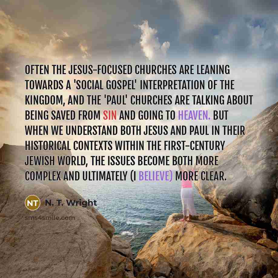 “Often the Jesus-focused churches are leaning towards a 'social gospel' interpretation of the kingdom, and the 'Paul' churches are talking about being saved from sin and going to heaven. But when we understand both Jesus and Paul in their historical contexts within the first-century Jewish world…” quote by N. T. Wright