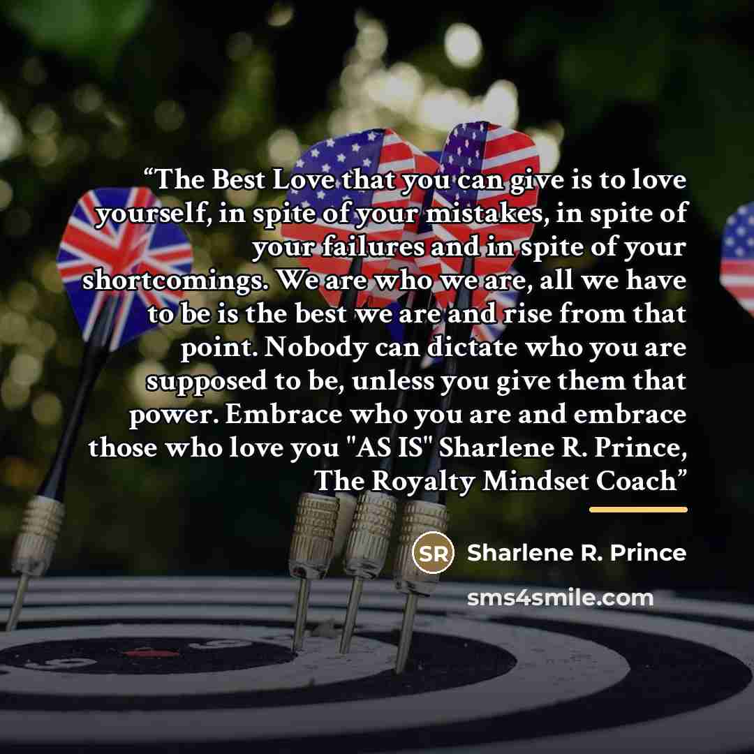 “The Best Love that you can give is to love yourself, in spite of your mistakes, in spite of your failures and in spite of your shortcomings. We are who we are, all we have to be is the best we are and rise from that point. Nobody can dictate who you are supposed to be, unless you give them that…” quote by Sharlene R. Prince