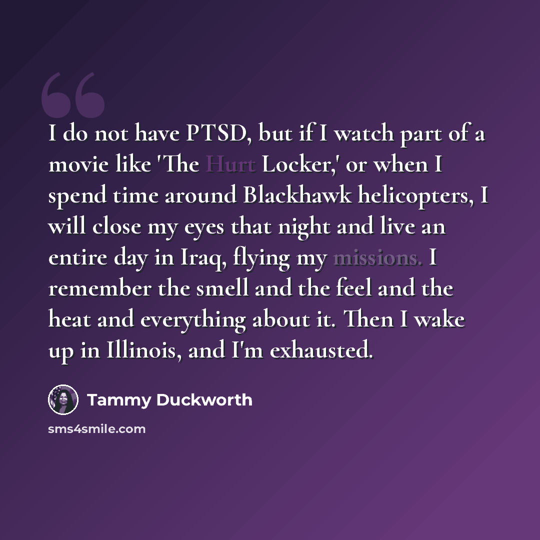 “I do not have PTSD, but if I watch part of a movie like 'The Hurt Locker,' or when I spend time around Blackhawk helicopters, I will close my eyes that night and live an entire day in Iraq, flying my missions. I remember the smell and the feel and the heat and everything about it. Then I wake up…” quote by Tammy Duckworth