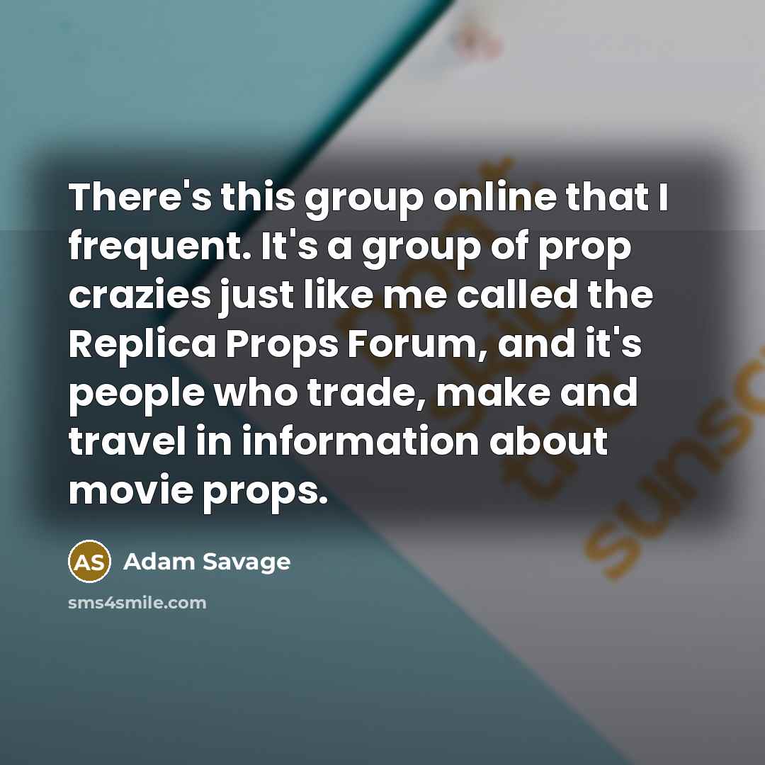 “There's this group online that I frequent. It's a group of prop crazies just like me called the Replica Props Forum, and it's people who trade, make and travel in information about movie props.” quote by Adam Savage