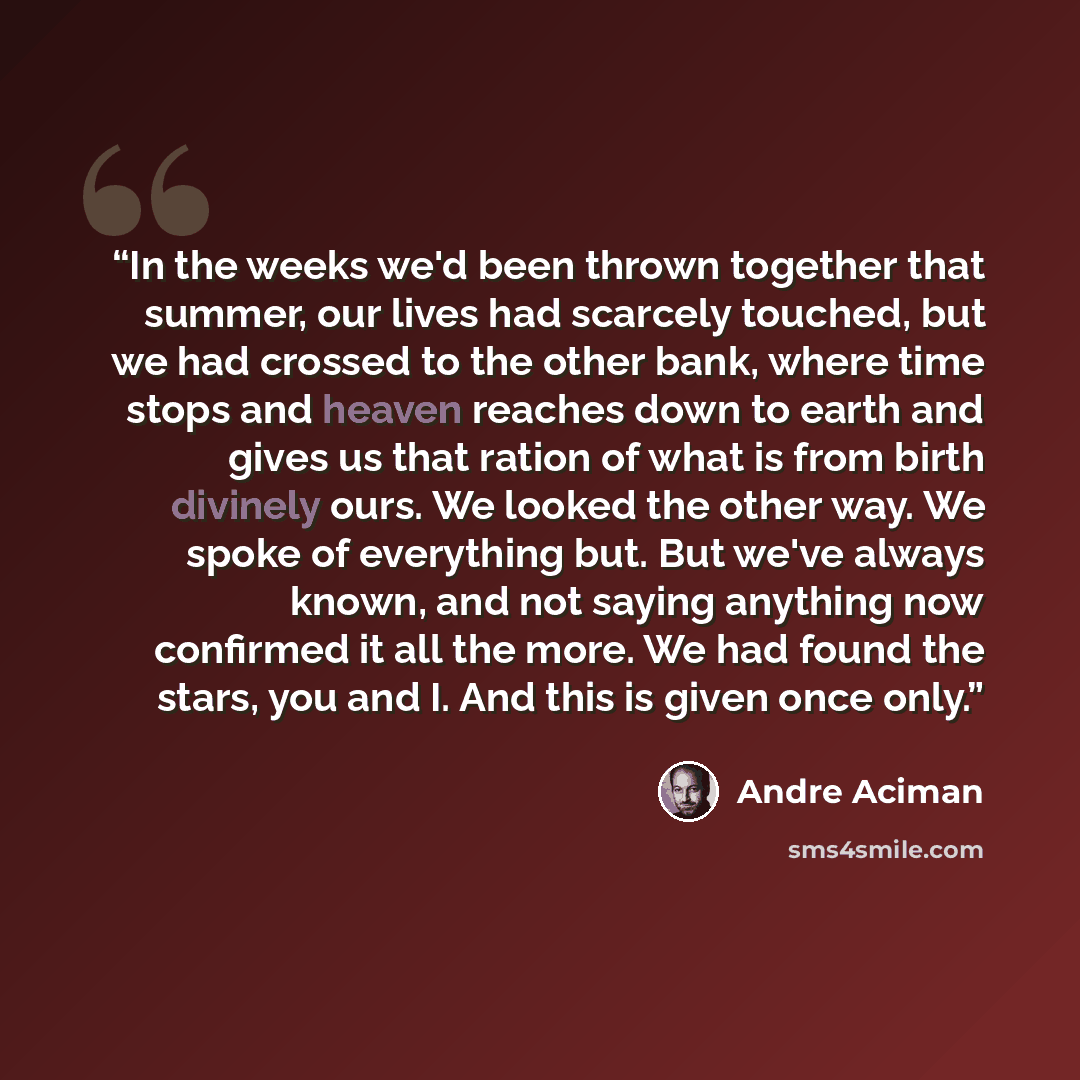 “In the weeks we'd been thrown together that summer, our lives had scarcely touched, but we had crossed to the other bank, where time stops and heaven reaches down to earth and gives us that ration of what is from birth divinely ours. We looked the other way. We spoke of everything but. But we've…” quote by André Aciman