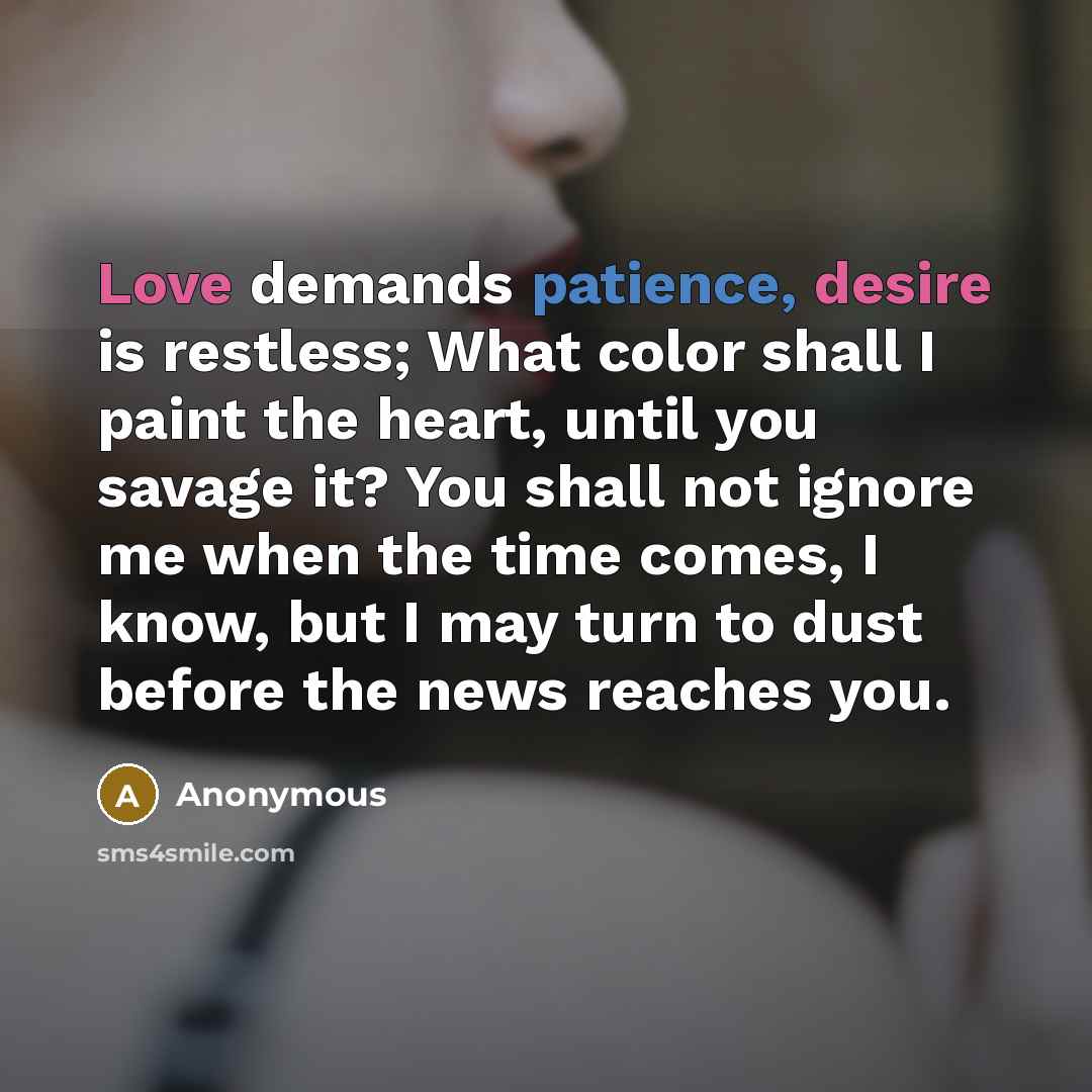 “Love demands patience, desire is restless; What color shall I paint the heart, until you savage it? You shall not ignore me when the time comes, I know, but I may turn to dust before the news reaches you.” quote by Anonymous