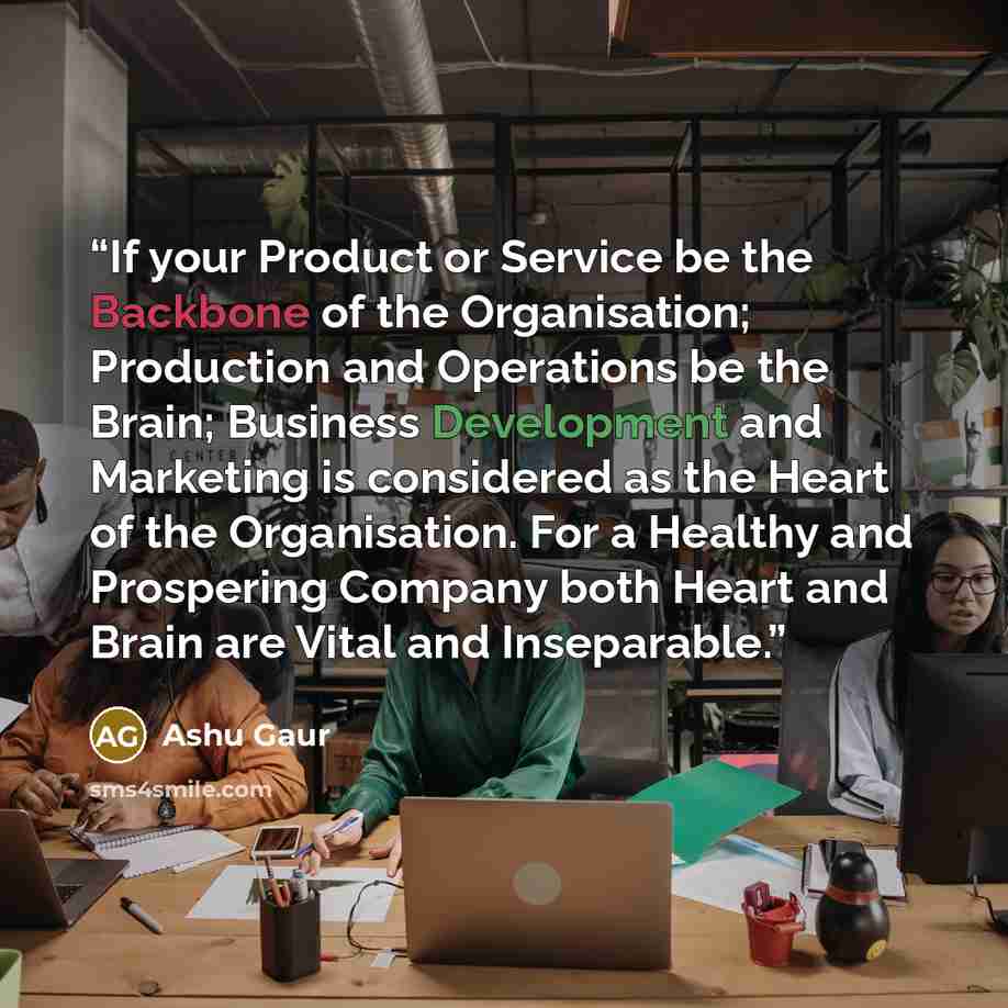“If your Product or Service be the Backbone of the Organisation; Production and Operations be the Brain; Business Development and Marketing is considered as the Heart of the Organisation. For a Healthy and Prospering Company both Heart and Brain are Vital and Inseparable.” quote by Ashu Gaur