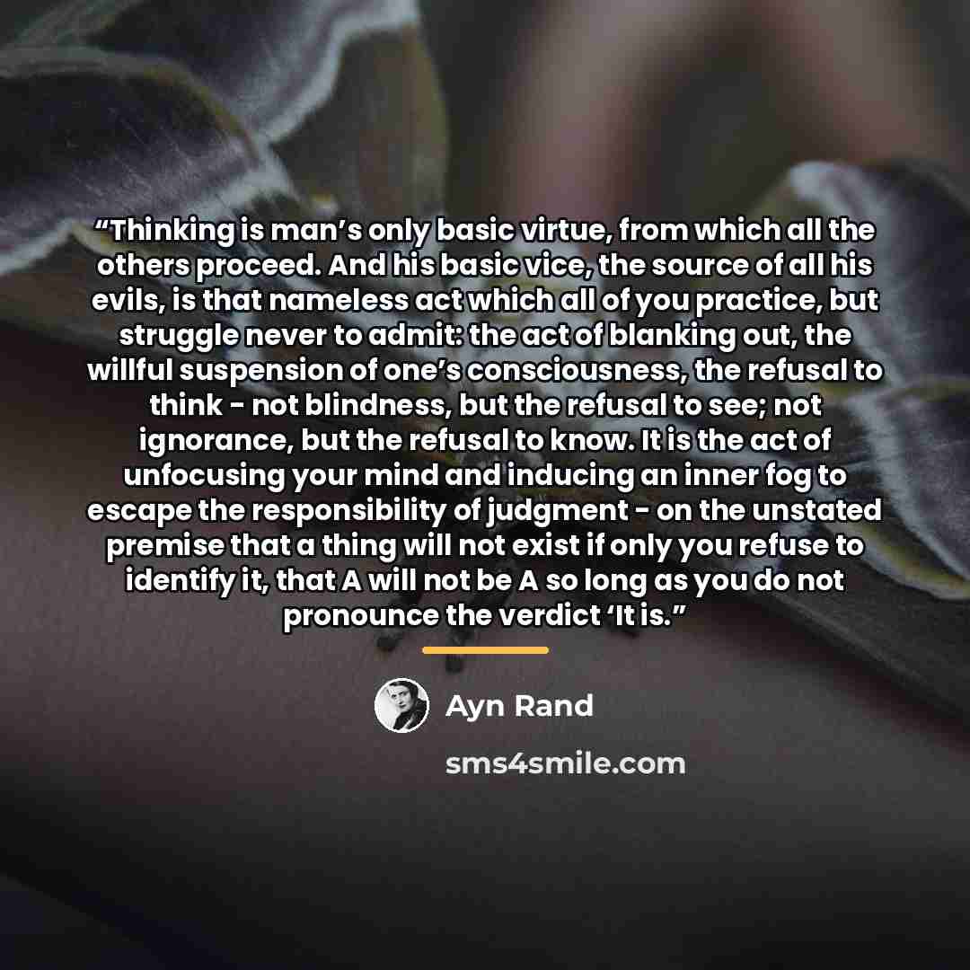 “Thinking is man’s only basic virtue, from which all the others proceed. And his basic vice, the source of all his evils, is that nameless act which all of you practice, but struggle never to admit: the act of blanking out, the willful suspension of one’s consciousness, the refusal to think - not…” quote by Ayn Rand