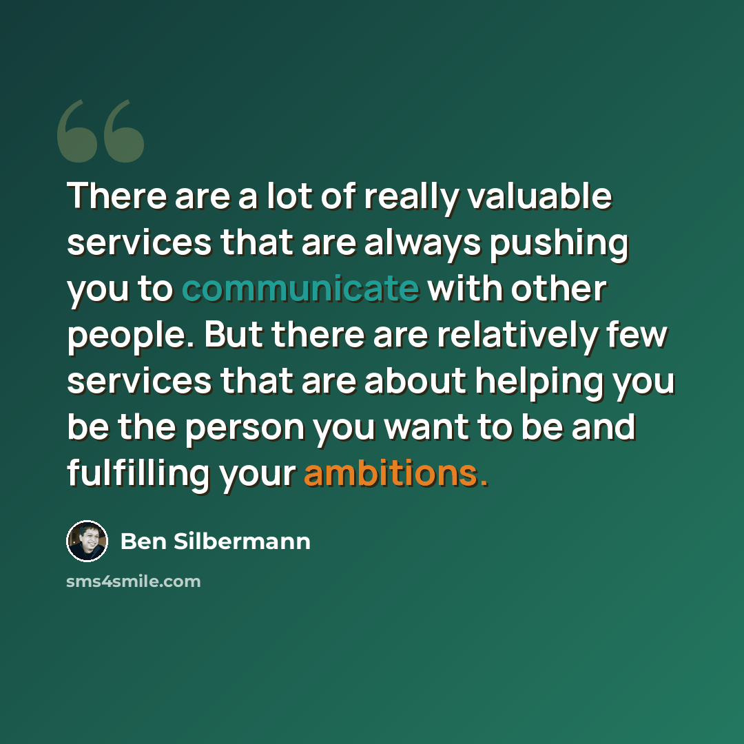 “There are a lot of really valuable services that are always pushing you to communicate with other people. But there are relatively few services that are about helping you be the person you want to be and fulfilling your ambitions.” quote by Ben Silbermann