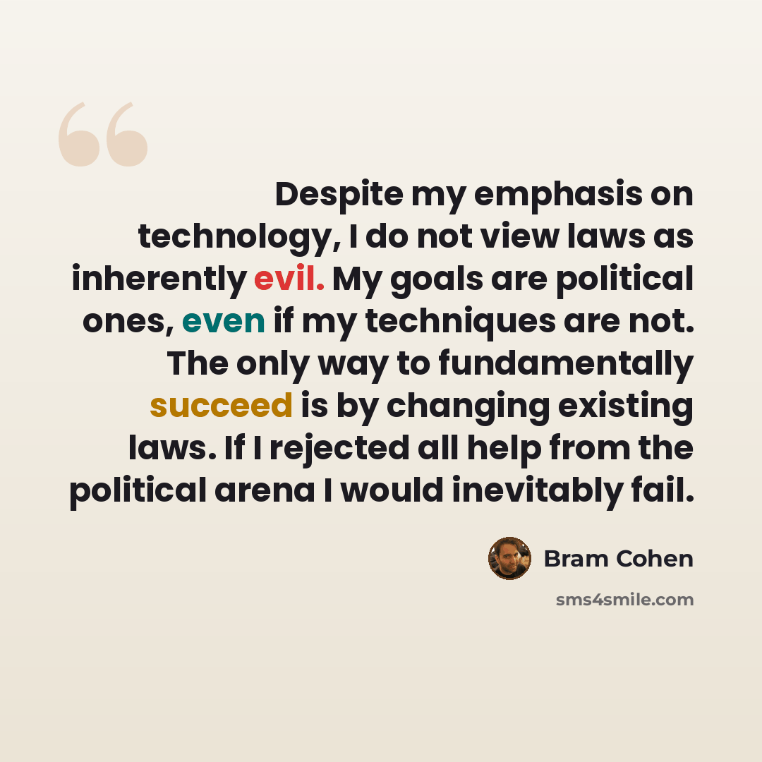 “Despite my emphasis on technology, I do not view laws as inherently evil. My goals are political ones, even if my techniques are not. The only way to fundamentally succeed is by changing existing laws. If I rejected all help from the political arena I would inevitably fail.” quote by Bram Cohen