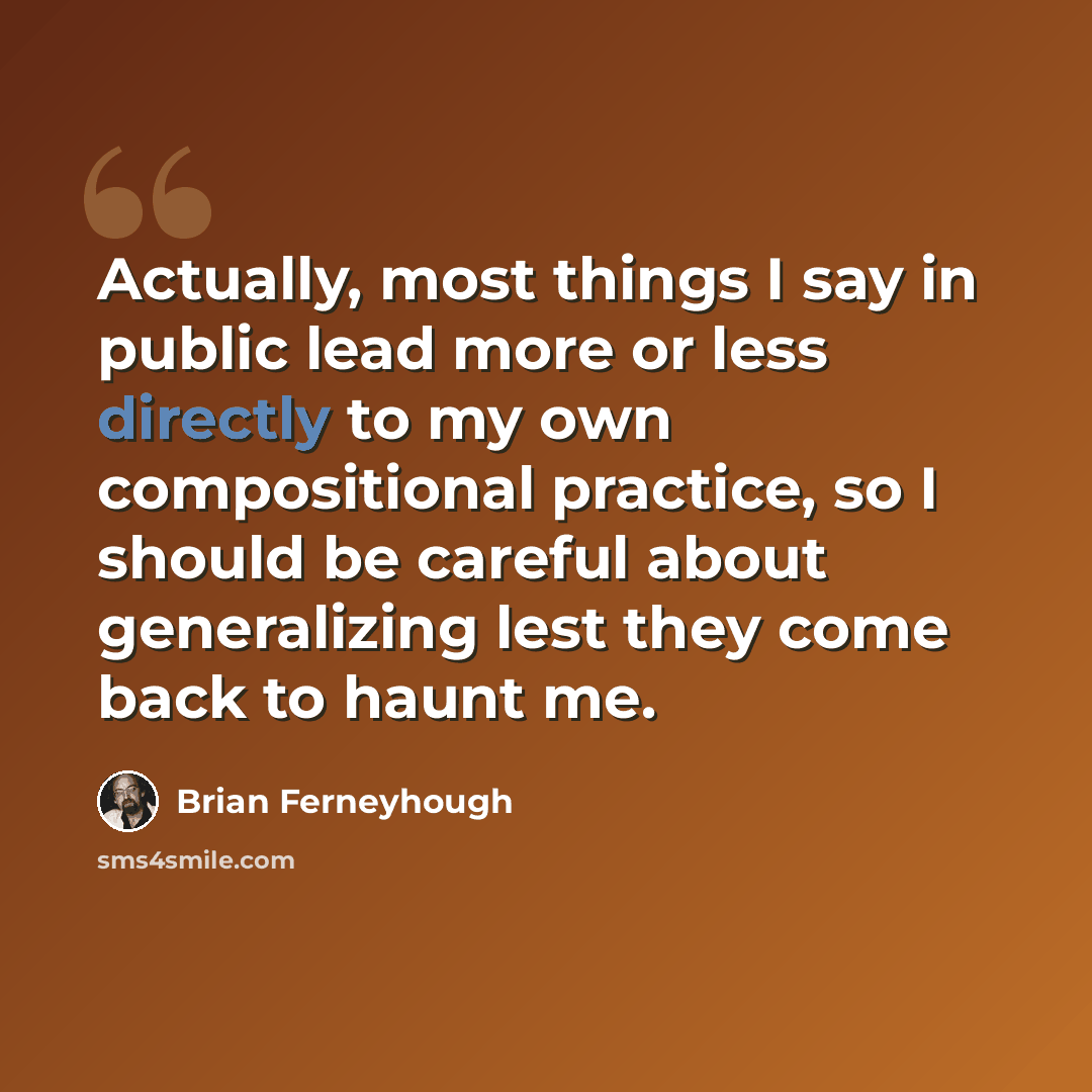 “Actually, most things I say in public lead more or less directly to my own compositional practice, so I should be careful about generalizing lest they come back to haunt me.” quote by Brian Ferneyhough