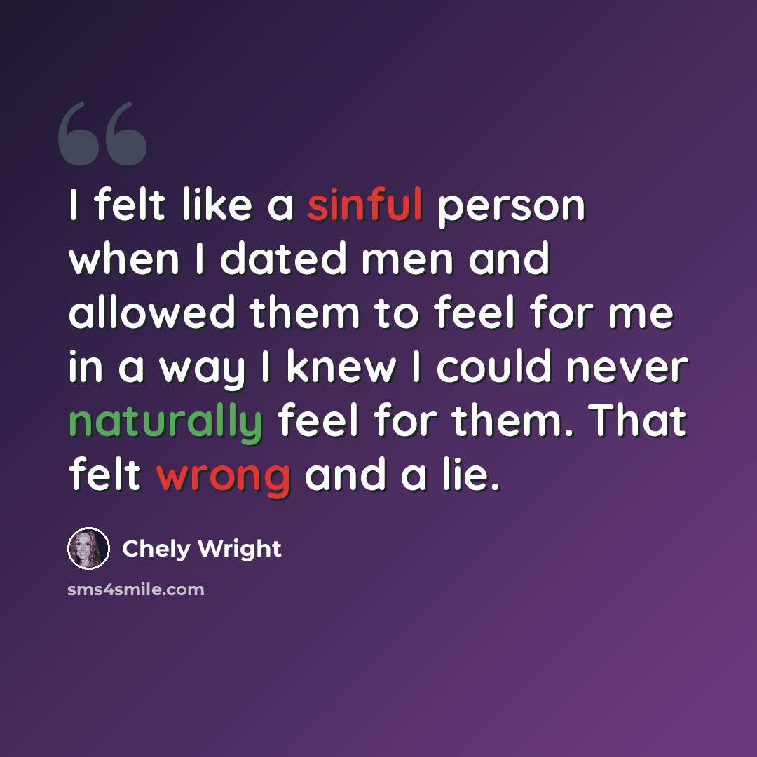 “I felt like a sinful person when I dated men and allowed them to feel for me in a way I knew I could never naturally feel for them. That felt wrong and a lie.” quote by Chely Wright