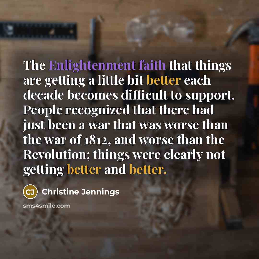 “The Enlightenment faith that things are getting a little bit better each decade becomes difficult to support. People recognized that there had just been a war that was worse than the war of 1812, and worse than the Revolution; things were clearly not getting better and better.” quote by Christine Jennings