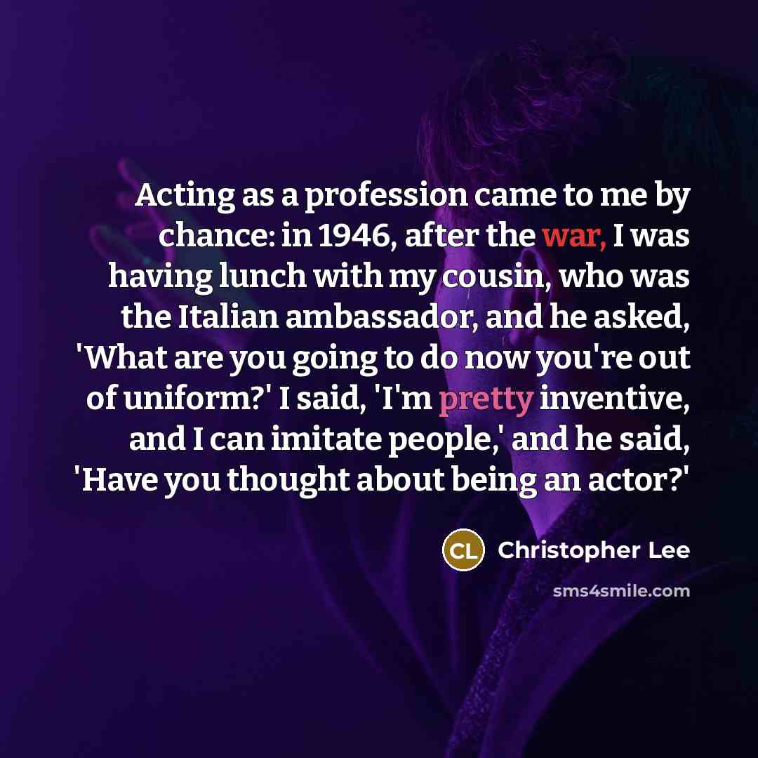 “Acting as a profession came to me by chance: in 1946, after the war, I was having lunch with my cousin, who was the Italian ambassador, and he asked, 'What are you going to do now you're out of uniform?' I said, 'I'm pretty inventive, and I can imitate people,' and he said, 'Have you thought about…” quote by Christopher Lee