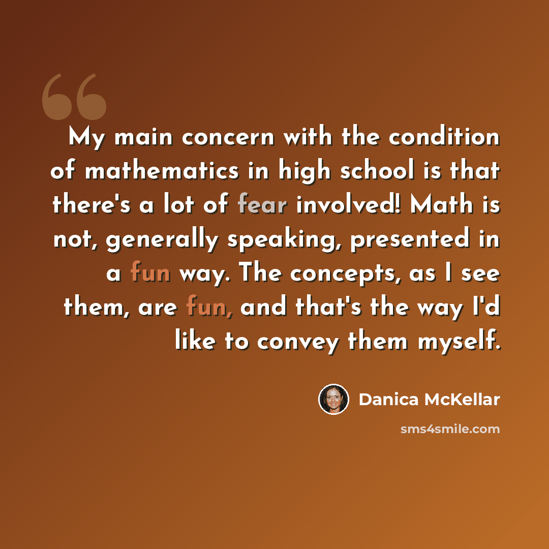 “My main concern with the condition of mathematics in high school is that there's a lot of fear involved! Math is not, generally speaking, presented in a fun way. The concepts, as I see them, are fun, and that's the way I'd like to convey them myself.” quote by Danica McKellar