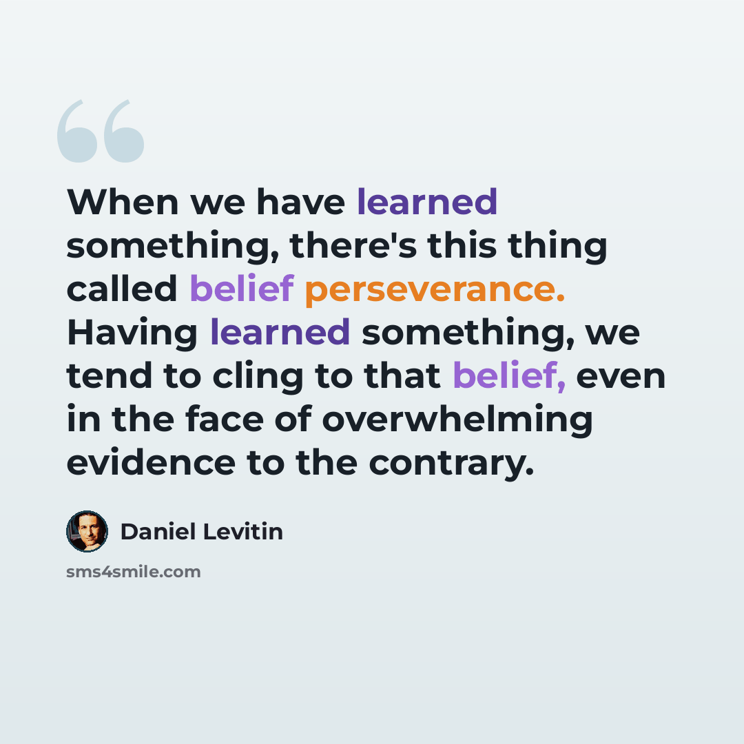 “When we have learned something, there's this thing called belief perseverance. Having learned something, we tend to cling to that belief, even in the face of overwhelming evidence to the contrary.” quote by Daniel Levitin