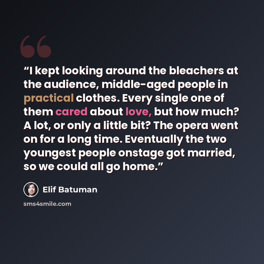 “I kept looking around the bleachers at the audience, middle-aged people in practical clothes. Every single one of them cared about love, but how much? A lot, or only a little bit? The opera went on for a long time. Eventually the two youngest people onstage got married, so we could all go home.” quote by Elif Batuman
