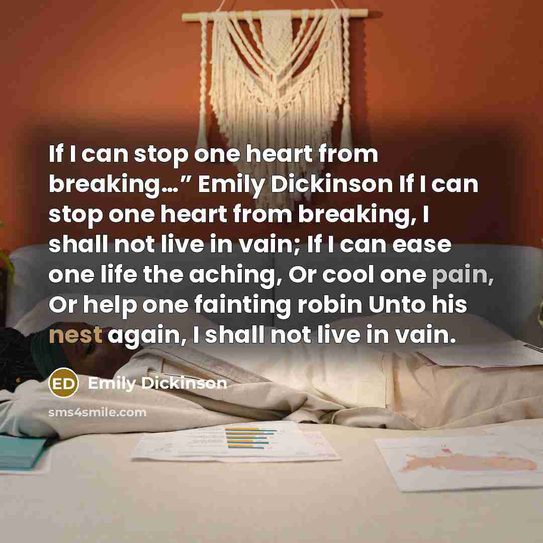 “If I can stop one heart from breaking…” Emily Dickinson If I can stop one heart from breaking, I shall not live in vain; If I can ease one life the aching, Or cool one pain, Or help one fainting robin Unto his nest again, I shall not live in vain.” quote by Emily Dickinson