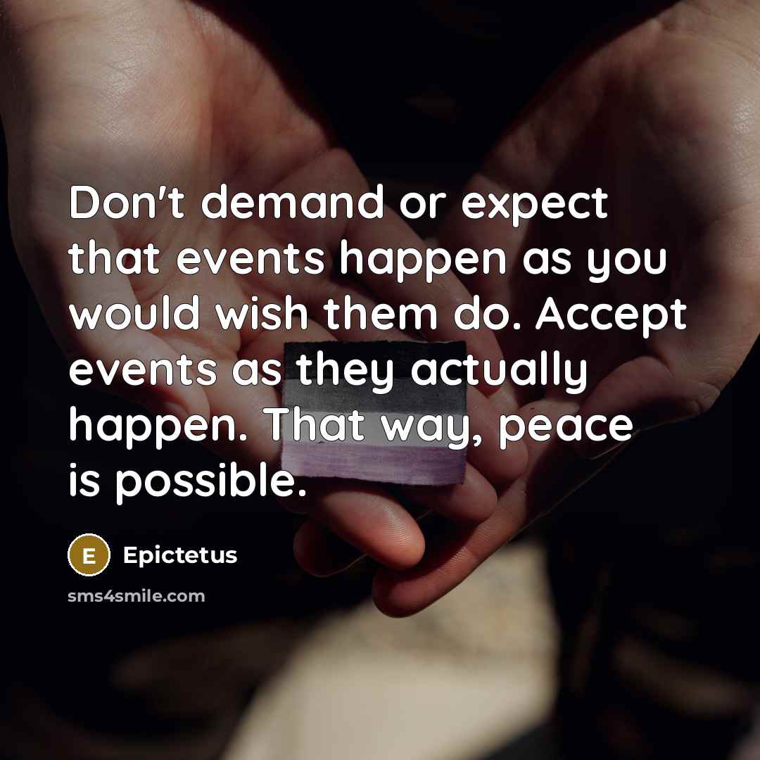 “Don't demand or expect that events happen as you would wish them do. Accept events as they actually happen. That way, peace is possible.” quote by Epictetus