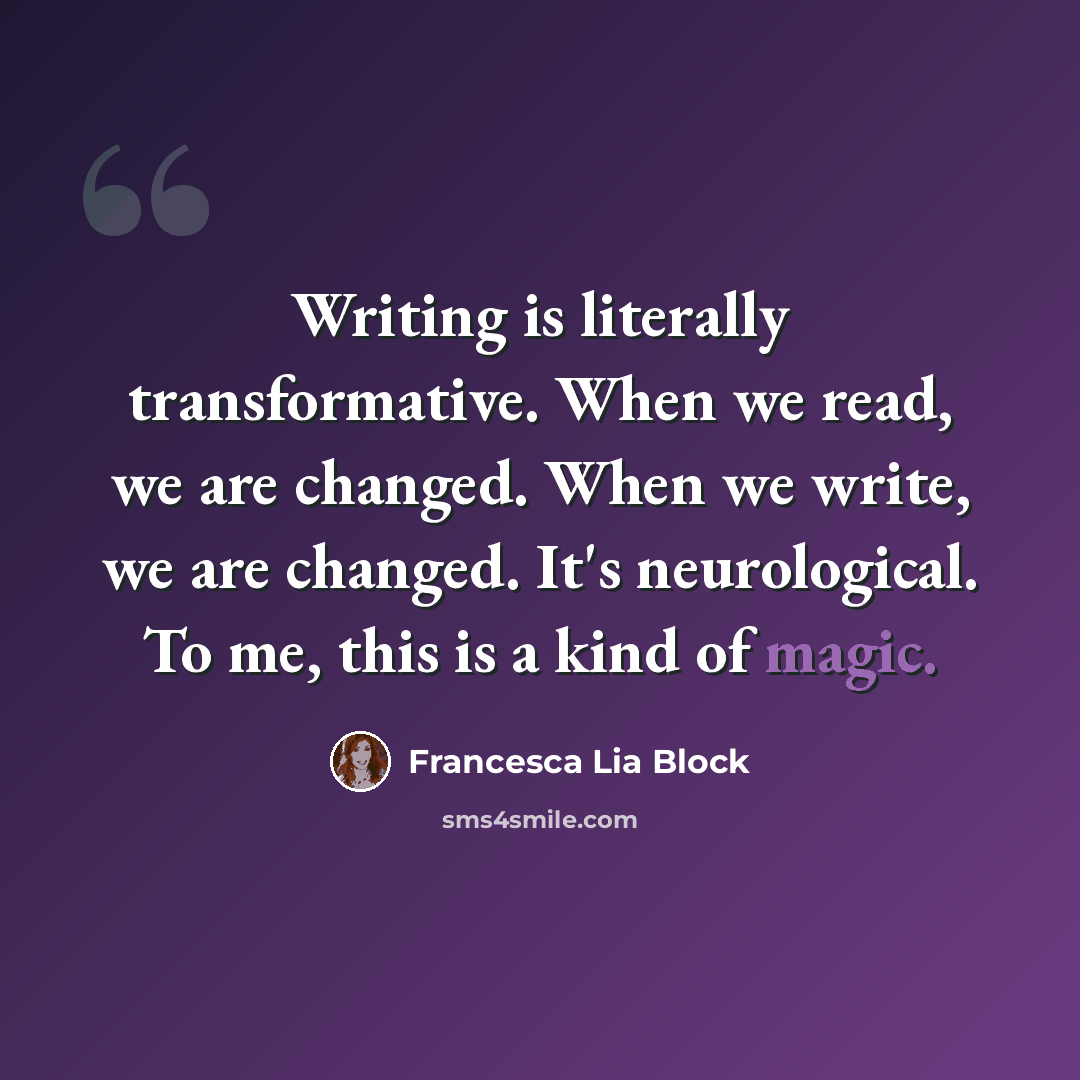 “Writing is literally transformative. When we read, we are changed. When we write, we are changed. It's neurological. To me, this is a kind of magic.” quote by Francesca Lia Block