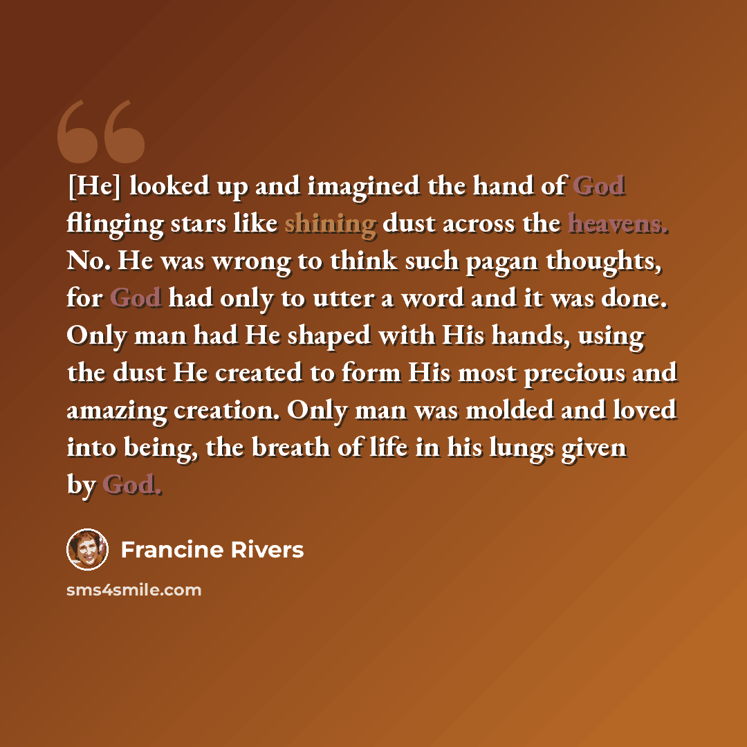 “[He] looked up and imagined the hand of God flinging stars like shining dust across the heavens. No. He was wrong to think such pagan thoughts, for God had only to utter a word and it was done. Only man had He shaped with His hands, using the dust He created to form His most precious and amazing…” quote by Francine Rivers