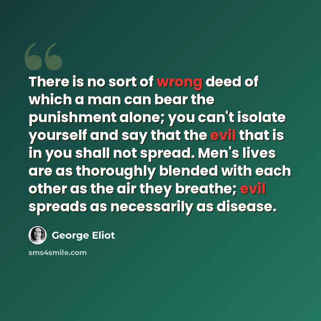 “There is no sort of wrong deed of which a man can bear the punishment alone; you can't isolate yourself and say that the evil that is in you shall not spread. Men's lives are as thoroughly blended with each other as the air they breathe; evil spreads as necessarily as disease.” quote by George Eliot