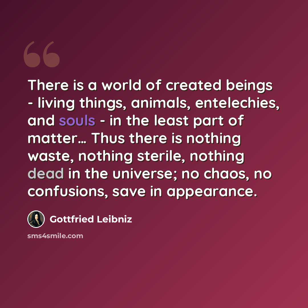 “There is a world of created beings - living things, animals, entelechies, and souls - in the least part of matter… Thus there is nothing waste, nothing sterile, nothing dead in the universe; no chaos, no confusions, save in appearance.” quote by Gottfried Leibniz