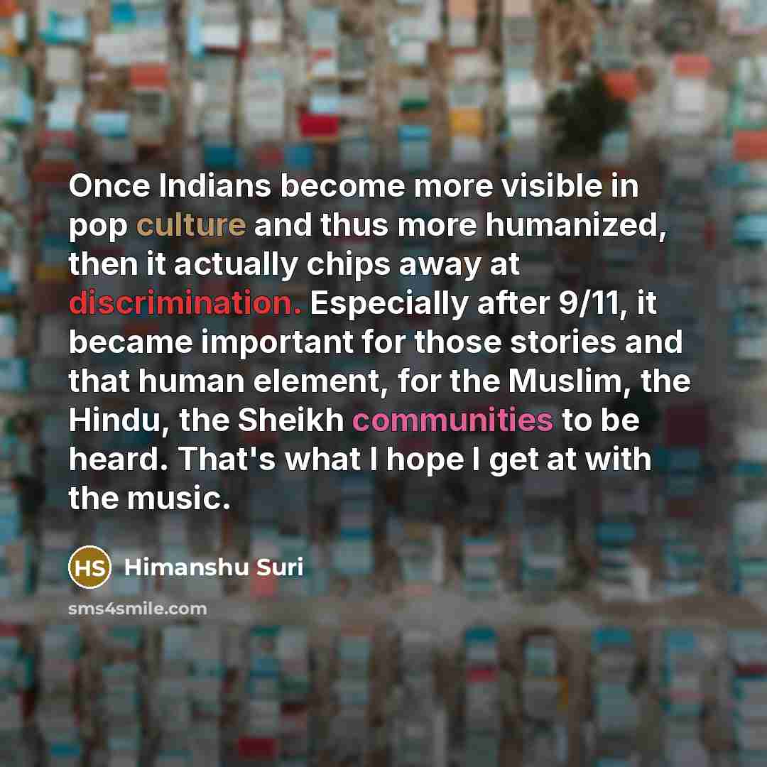 “Once Indians become more visible in pop culture and thus more humanized, then it actually chips away at discrimination. Especially after 9/11, it became important for those stories and that human element, for the Muslim, the Hindu, the Sheikh communities to be heard. That's what I hope I get at…” quote by Himanshu Suri