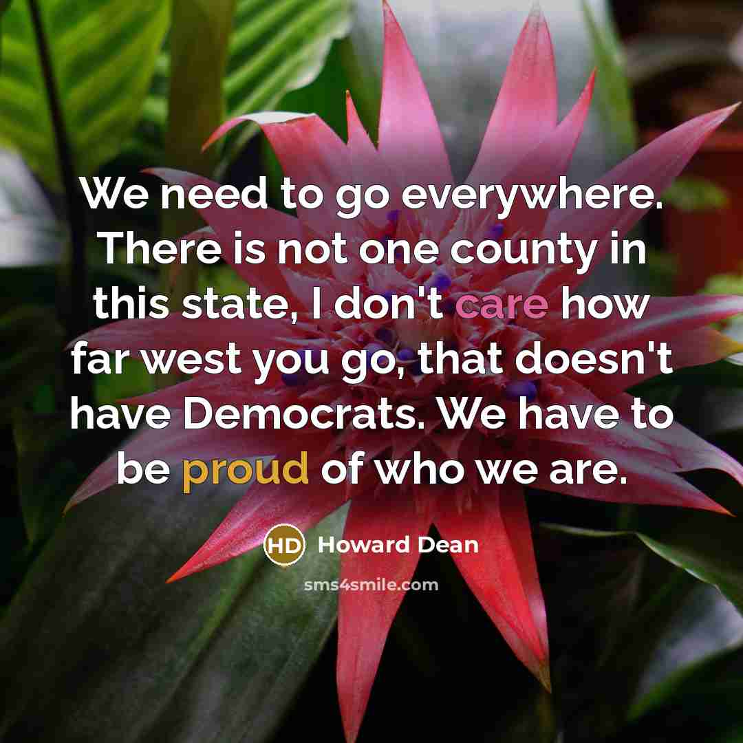 “We need to go everywhere. There is not one county in this state, I don't care how far west you go, that doesn't have Democrats. We have to be proud of who we are.” quote by Howard Dean