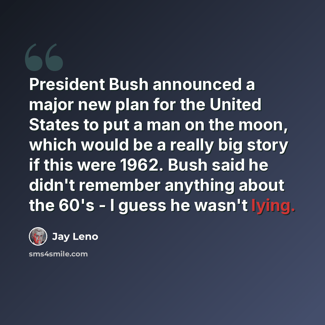 “President Bush announced a major new plan for the United States to put a man on the moon, which would be a really big story if this were 1962. Bush said he didn't remember anything about the 60's - I guess he wasn't lying.” quote by Jay Leno