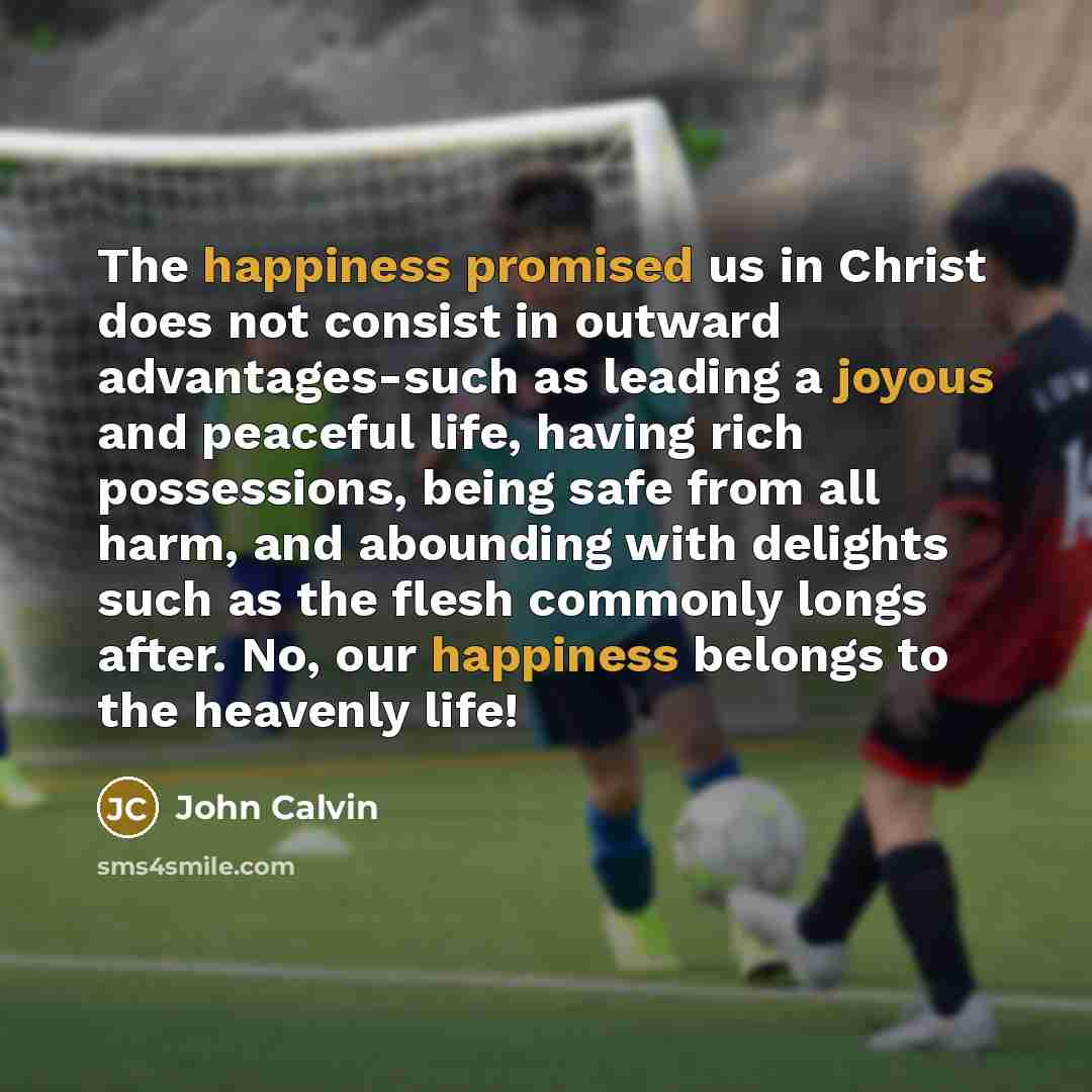 “The happiness promised us in Christ does not consist in outward advantages-such as leading a joyous and peaceful life, having rich possessions, being safe from all harm, and abounding with delights such as the flesh commonly longs after. No, our happiness belongs to the heavenly life!” quote by John Calvin