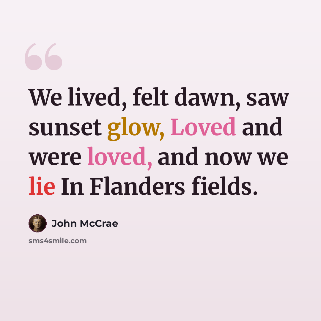 “We lived, felt dawn, saw sunset glow, Loved and were loved, and now we lie In Flanders fields.” quote by John McCrae