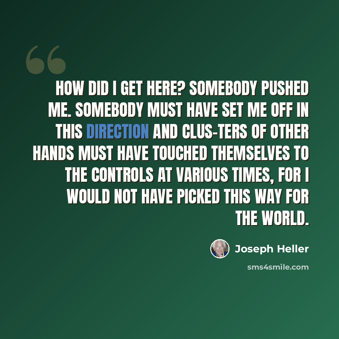 “How did I get here? Somebody pushed me. Somebody must have set me off in this direction and clus-ters of other hands must have touched themselves to the controls at various times, for I would not have picked this way for the world.” quote by Joseph Heller