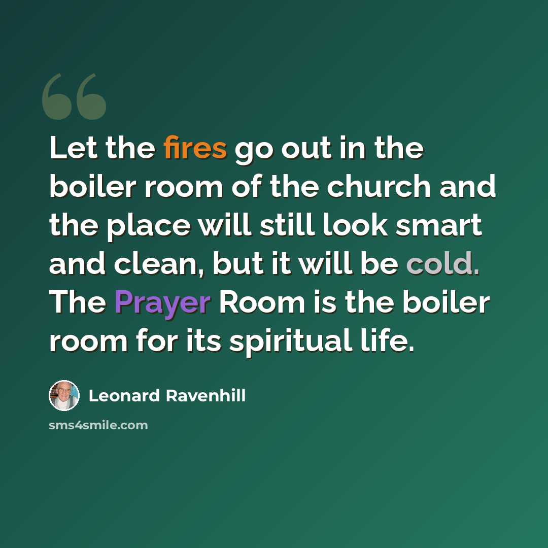“Let the fires go out in the boiler room of the church and the place will still look smart and clean, but it will be cold. The Prayer Room is the boiler room for its spiritual life.” quote by Leonard Ravenhill