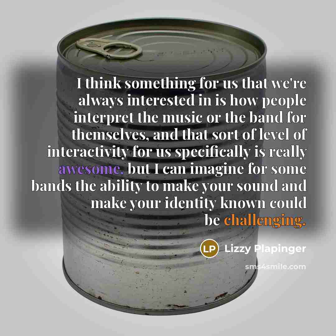 “I think something for us that we're always interested in is how people interpret the music or the band for themselves, and that sort of level of interactivity for us specifically is really awesome, but I can imagine for some bands the ability to make your sound and make your identity known could…” quote by Lizzy Plapinger