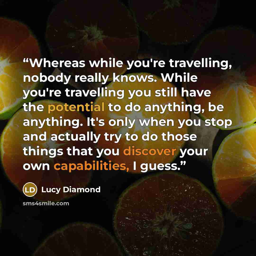 “Whereas while you're travelling, nobody really knows. While you're travelling you still have the potential to do anything, be anything. It's only when you stop and actually try to do those things that you discover your own capabilities, I guess.” quote by Lucy Diamond