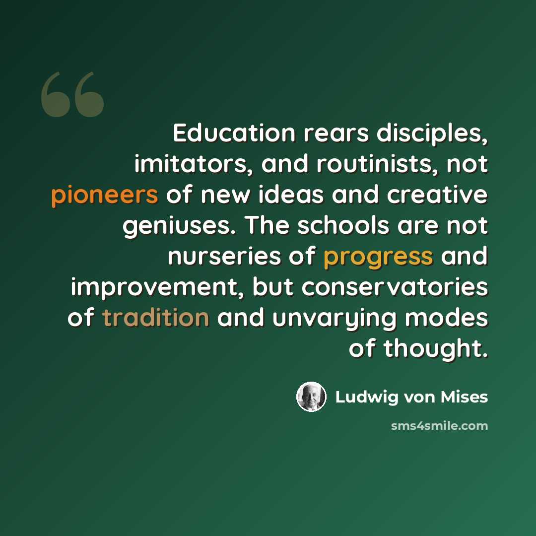 “Education rears disciples, imitators, and routinists, not pioneers of new ideas and creative geniuses. The schools are not nurseries of progress and improvement, but conservatories of tradition and unvarying modes of thought.” quote by Ludwig von Mises