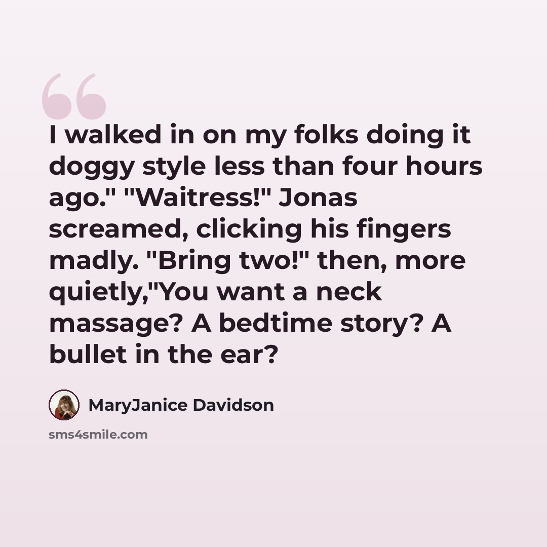 “I walked in on my folks doing it doggy style less than four hours ago." "Waitress!" Jonas screamed, clicking his fingers madly. "Bring two!" then, more quietly,"You want a neck massage? A bedtime story? A bullet in the ear?” quote by MaryJanice Davidson