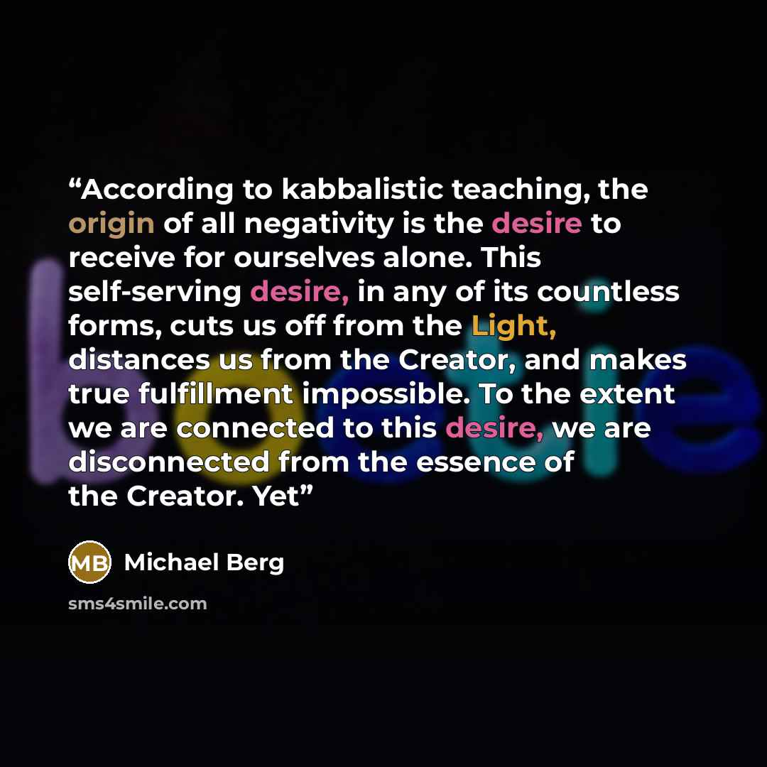“According to kabbalistic teaching, the origin of all negativity is the desire to receive for ourselves alone. This self-serving desire, in any of its countless forms, cuts us off from the Light, distances us from the Creator, and makes true fulfillment impossible. To the extent we are connected to…” quote by Michael Berg