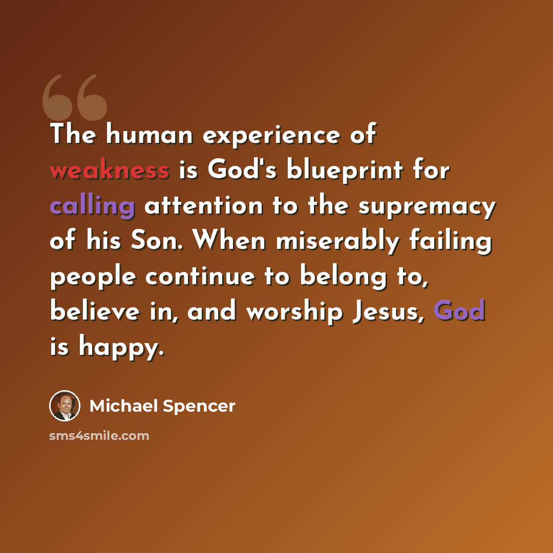 “The human experience of weakness is God's blueprint for calling attention to the supremacy of his Son. When miserably failing people continue to belong to, believe in, and worship Jesus, God is happy.” quote by Michael Spencer