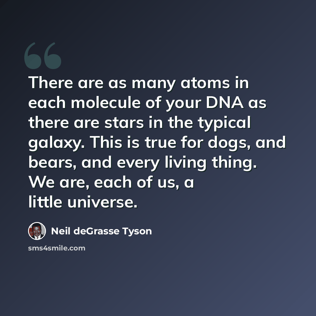 “There are as many atoms in each molecule of your DNA as there are stars in the typical galaxy. This is true for dogs, and bears, and every living thing. We are, each of us, a little universe.” quote by Neil deGrasse Tyson