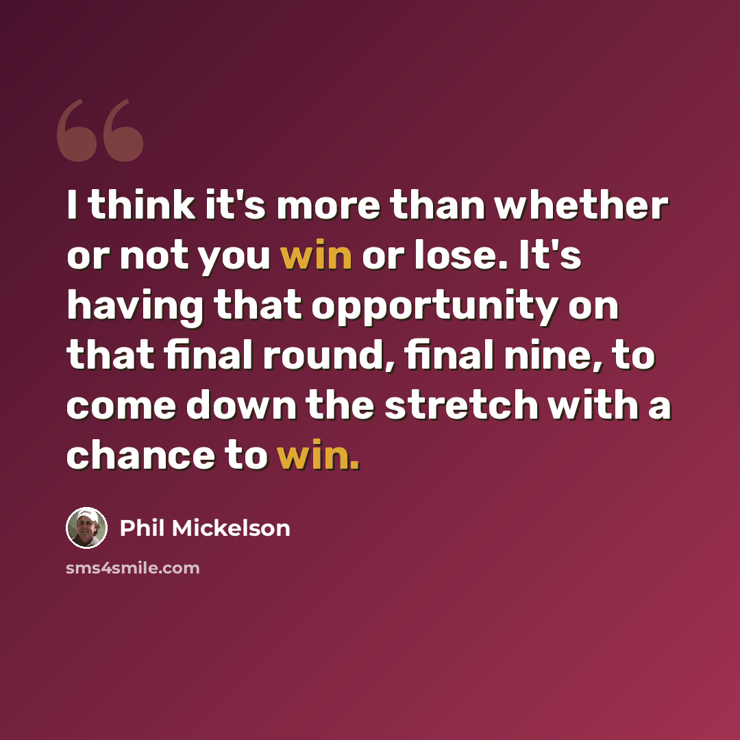 “I think it's more than whether or not you win or lose. It's having that opportunity on that final round, final nine, to come down the stretch with a chance to win.” quote by Phil Mickelson