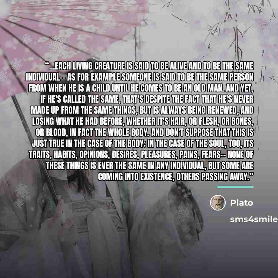“...each living creature is said to be alive and to be the same individual-- as for example someone is said to be the same person from when he is a child until he comes to be an old man. And yet, if he's called the same, that's despite the fact that he's never made up from the same things, but is…” quote by Plato