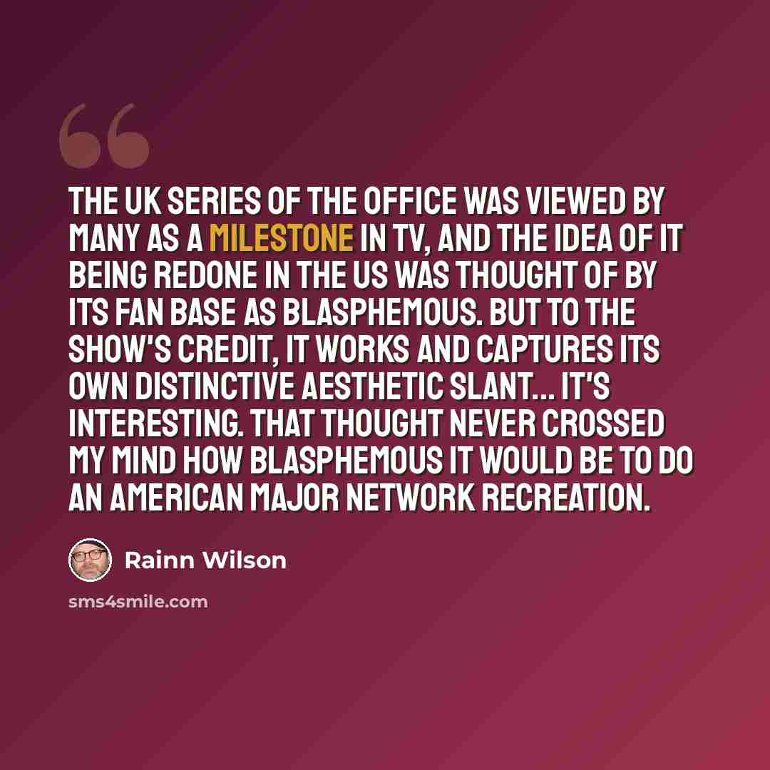 “The UK series of The Office was viewed by many as a milestone in TV, and the idea of it being redone in the US was thought of by its fan base as blasphemous. But to the show's credit, it works and captures its own distinctive aesthetic slant... It's interesting. That thought never crossed my mind…” quote by Rainn Wilson
