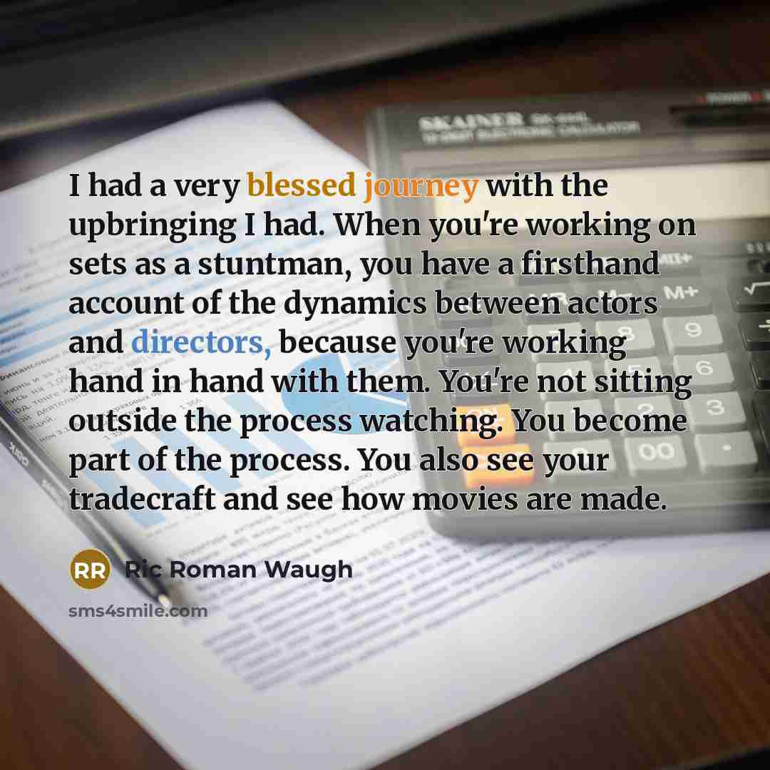 “I had a very blessed journey with the upbringing I had. When you're working on sets as a stuntman, you have a firsthand account of the dynamics between actors and directors, because you're working hand in hand with them. You're not sitting outside the process watching. You become part of the…” quote by Ric Roman Waugh